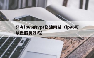 新沂只有ipv6的vps搭建网站（ipv6可以做服务器吗）